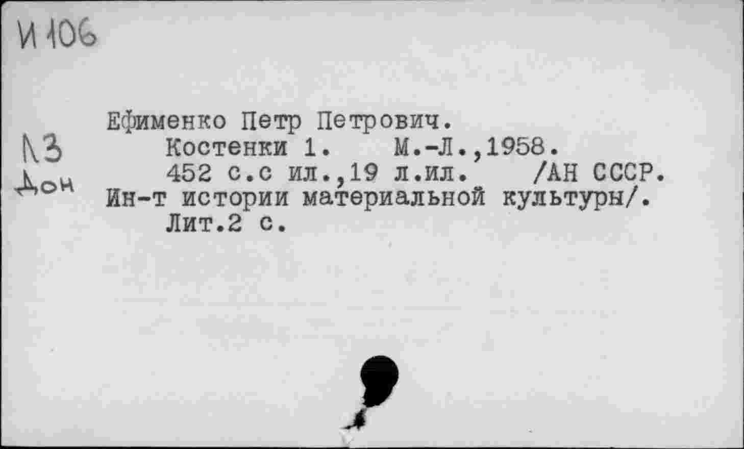 ﻿
Ефименко Петр Петрович.
Костенки 1.	М.-Л.,1958.
К н 452 с.с ил.,19 л.ил.	/АН СССР,
йн-т истории материальной культуры/.
Лит.2 с.